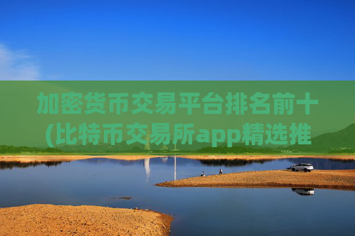 加密货币交易平台排名前十(比特币交易所app精选推荐)