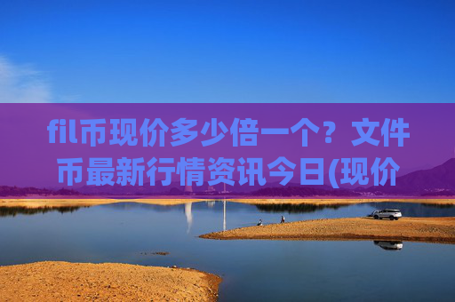 fil币现价多少倍一个？文件币最新行情资讯今日(现价58.2886元)