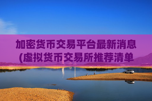 加密货币交易平台最新消息(虚拟货币交易所推荐清单)
