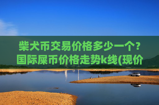 柴犬币交易价格多少一个？国际屎币价格走势k线(现价0.00015792元)