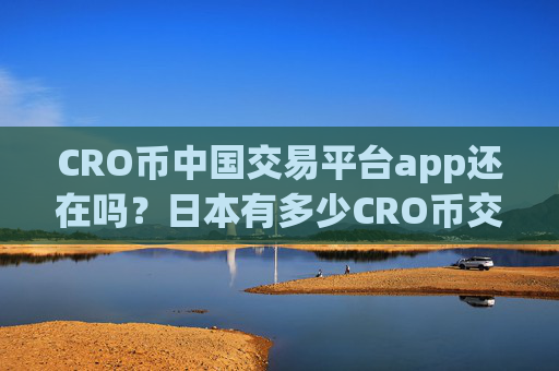 CRO币中国交易平台app还在吗？日本有多少CRO币交易app