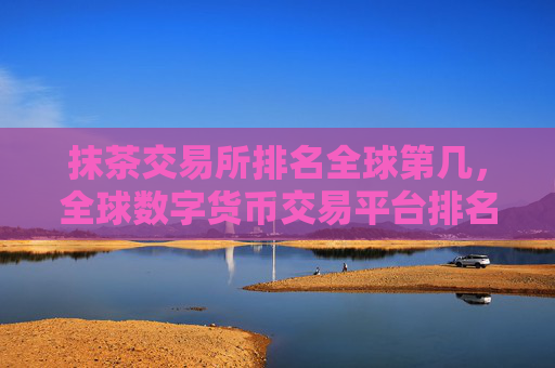抹茶交易所排名全球第几，全球数字货币交易平台排名分析
