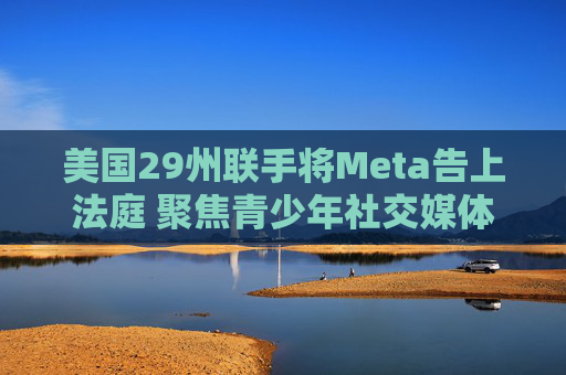 美国29州联手将Meta告上法庭 聚焦青少年社交媒体成瘾指控