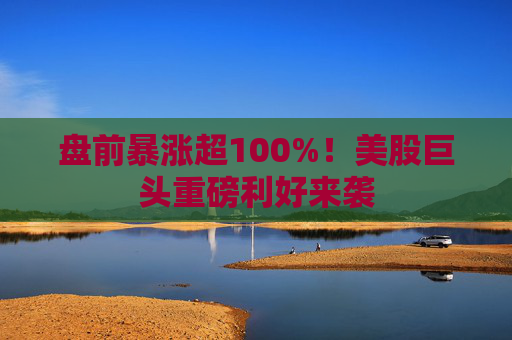 盘前暴涨超100%！美股巨头重磅利好来袭