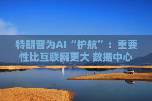 特朗普为AI“护航”:重要性比互联网更大 数据中心建设有诸多好处!