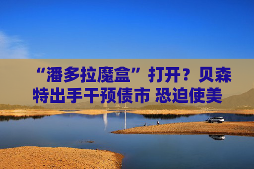 “潘多拉魔盒”打开？贝森特出手干预债市 恐迫使美联储更激进加息