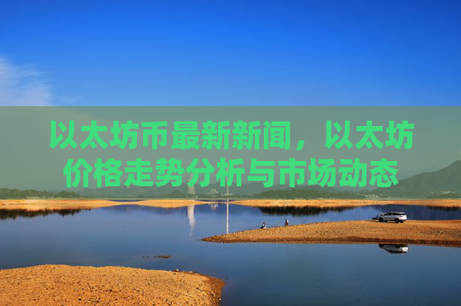 以太坊币最新新闻，以太坊价格走势分析与市场动态