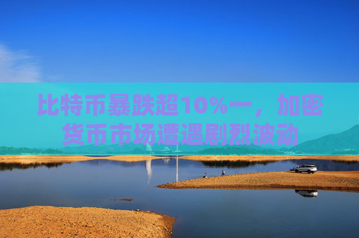 比特币暴跌超10%一，加密货币市场遭遇剧烈波动