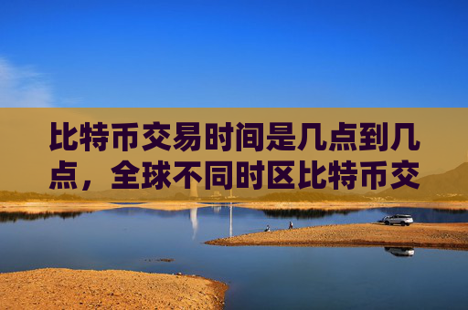 比特币交易时间是几点到几点，全球不同时区比特币交易时间差异