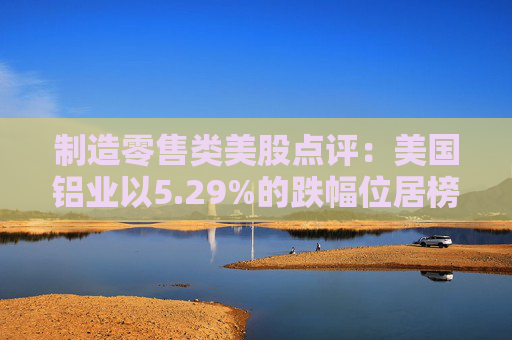 制造零售类美股点评：美国铝业以5.29%的跌幅位居榜首