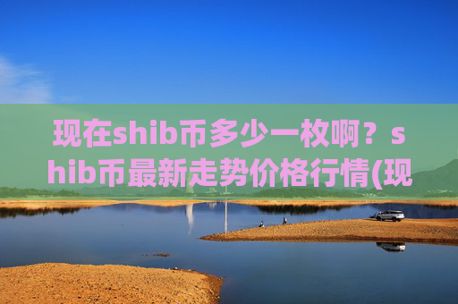 现在shib币多少一枚啊?shib币最新走势价格行情(现价0.00023461元)