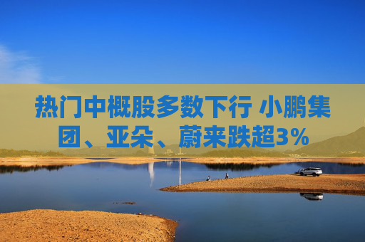 热门中概股多数下行 小鹏集团、亚朵、蔚来跌超3%