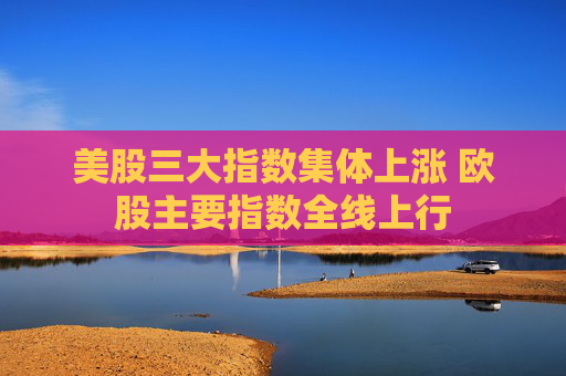美股三大指数集体上涨 欧股主要指数全线上行