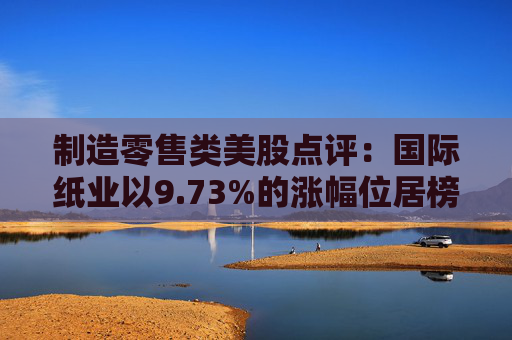 制造零售类美股点评：国际纸业以9.73%的涨幅位居榜首