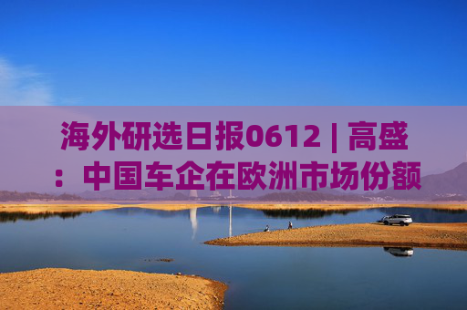 海外研选日报0612 | 高盛：中国车企在欧洲市场份额升至新高