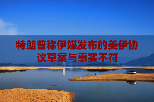 特朗普称伊媒发布的美伊协议草案与事实不符