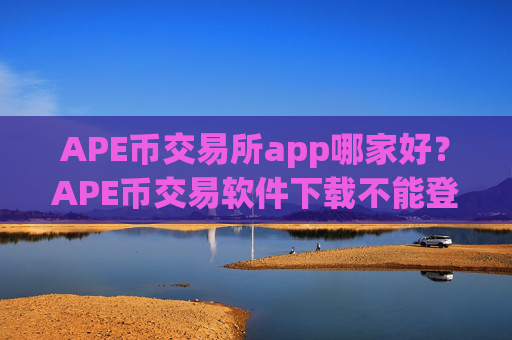 APE币交易所app哪家好？APE币交易软件下载不能登陆