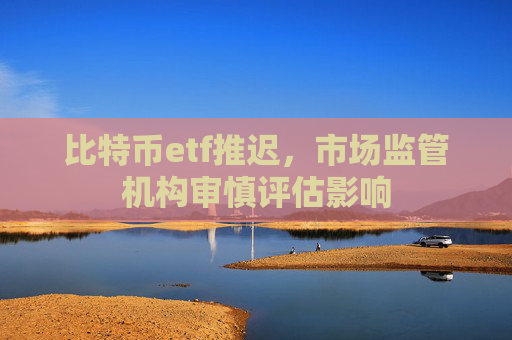 比特币etf推迟，市场监管机构审慎评估影响