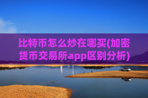 比特币怎么炒在哪买(加密货币交易所app区别分析)
