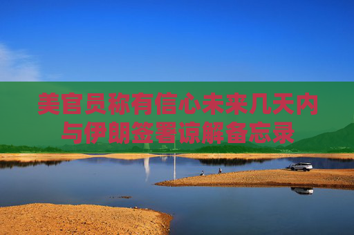 美官员称有信心未来几天内与伊朗签署谅解备忘录