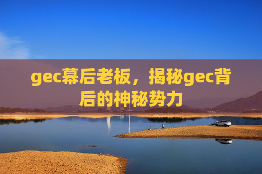 gec幕后老板，揭秘gec背后的神秘势力