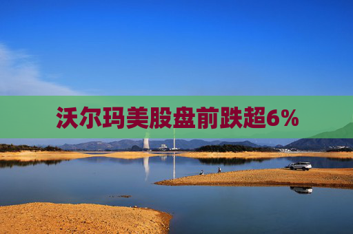 沃尔玛美股盘前跌超6%