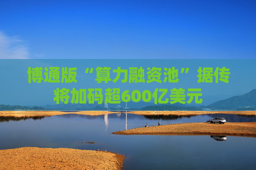 博通版“算力融资池”据传将加码超600亿美元