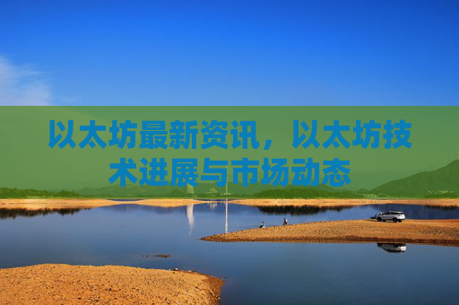 以太坊最新资讯，以太坊技术进展与市场动态