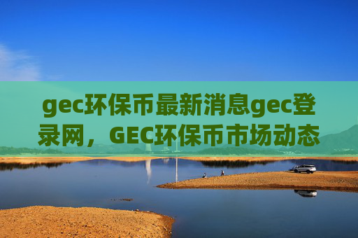 gec环保币最新消息gec登录网，GEC环保币市场动态及登录指南