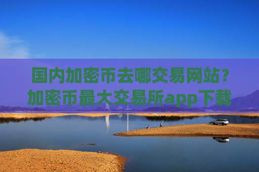 国内加密币去哪交易网站？加密币最大交易所app下载