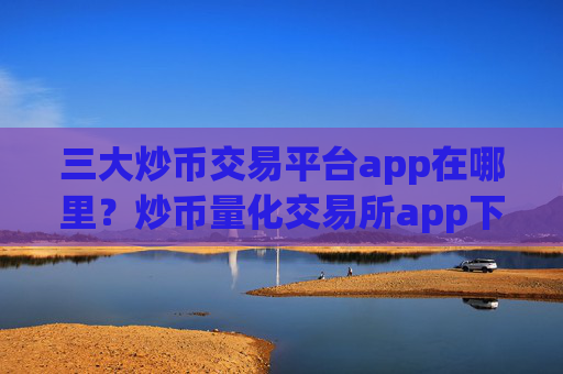 三大炒币交易平台app在哪里？炒币量化交易所app下载哪个好