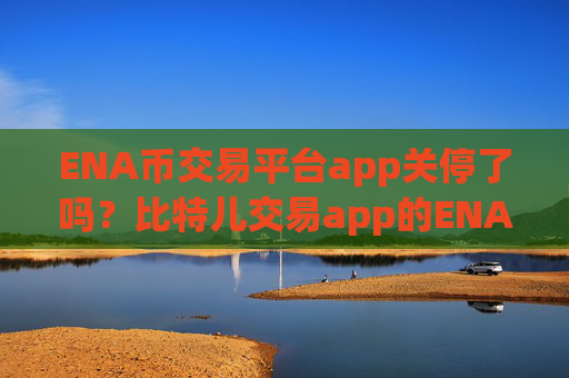 ENA币交易平台app关停了吗？比特儿交易app的ENA币