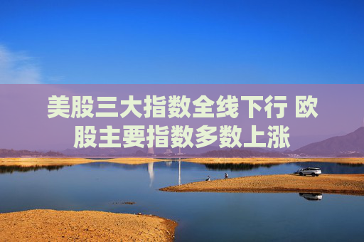 美股三大指数全线下行 欧股主要指数多数上涨