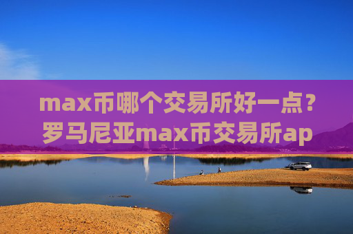 max币哪个交易所好一点？罗马尼亚max币交易所app下载