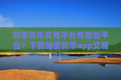 加密货币交易平台有哪些平台？下载加密货币app交易平台app官网