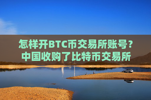 怎样开BTC币交易所账号？中国收购了比特币交易所