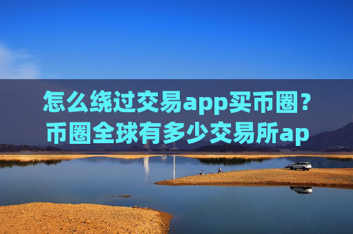 怎么绕过交易app买币圈？币圈全球有多少交易所app下载