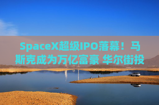 SpaceX超级IPO落幕！马斯克成为万亿富豪 华尔街投行也赚得盆满钵满