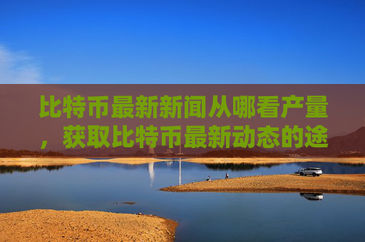 比特币最新新闻从哪看产量，获取比特币最新动态的途径