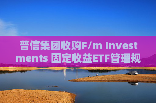 普信集团收购F/m Investments 固定收益ETF管理规模将翻番