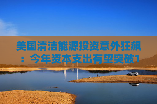 美国清洁能源投资意外狂飙：今年资本支出有望突破1800亿美元！