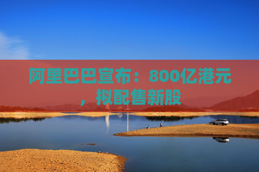 阿里巴巴宣布：800亿港元，拟配售新股