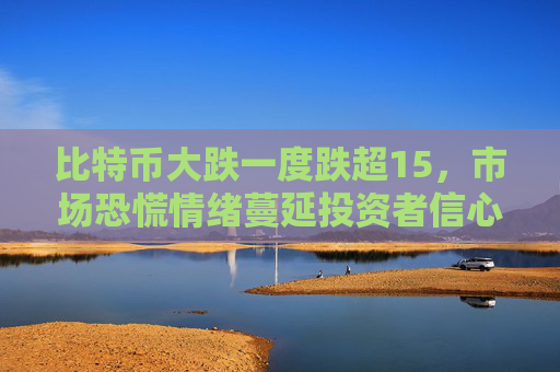 比特币大跌一度跌超15，市场恐慌情绪蔓延投资者信心受挫