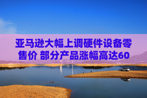 亚马逊大幅上调硬件设备零售价 部分产品涨幅高达60%！