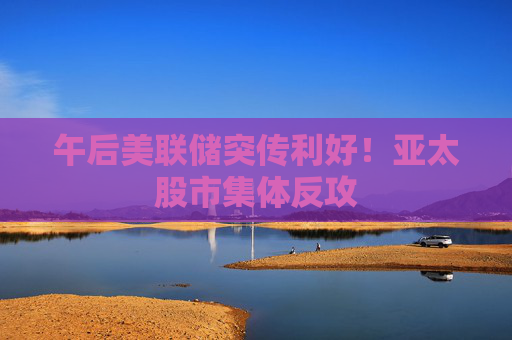 午后美联储突传利好！亚太股市集体反攻