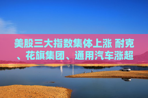 美股三大指数集体上涨 耐克、花旗集团、通用汽车涨超4%
