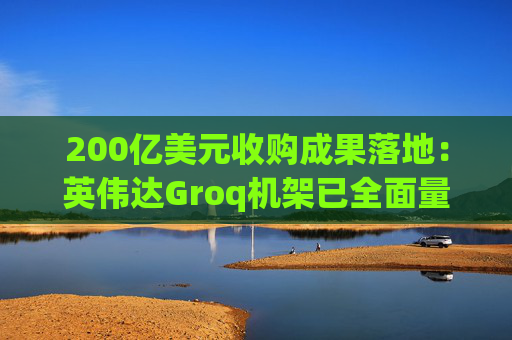 200亿美元收购成果落地：英伟达Groq机架已全面量产 响应速度快4倍