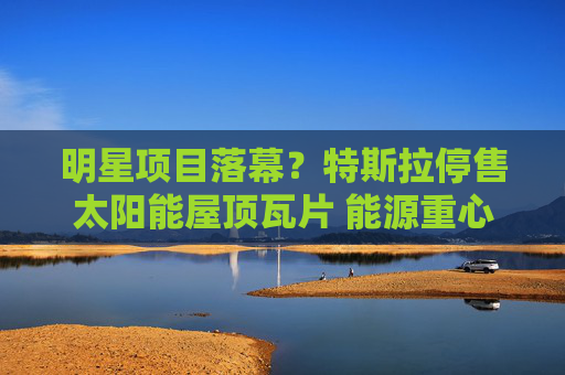 明星项目落幕？特斯拉停售太阳能屋顶瓦片 能源重心锚定光伏储能