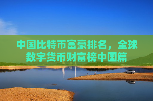 中国比特币富豪排名，全球数字货币财富榜中国篇
