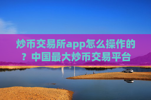 炒币交易所app怎么操作的？中国最大炒币交易平台